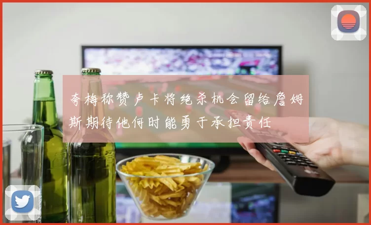 夸梅称赞卢卡将绝杀机会留给詹姆斯期待他何时能勇于承担责任