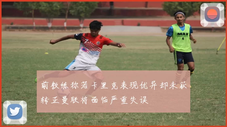 前教练称若卡里克表现优异却未获转正曼联将面临严重失误