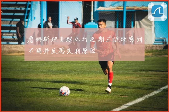 詹姆斯坦言球队对近期三连败感到不满并反思失利原因