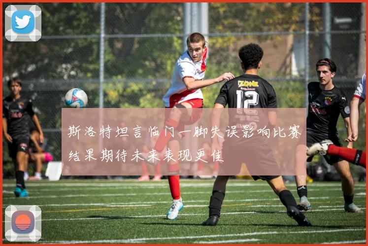 斯洛特坦言临门一脚失误影响比赛结果期待未来表现更佳