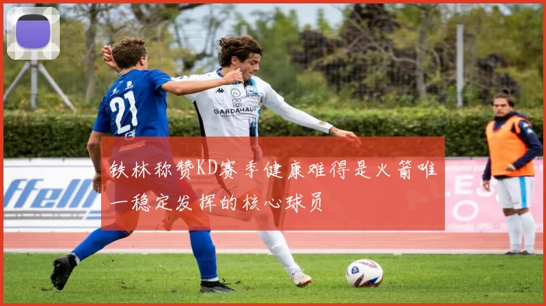 铁林称赞KD赛季健康难得是火箭唯一稳定发挥的核心球员