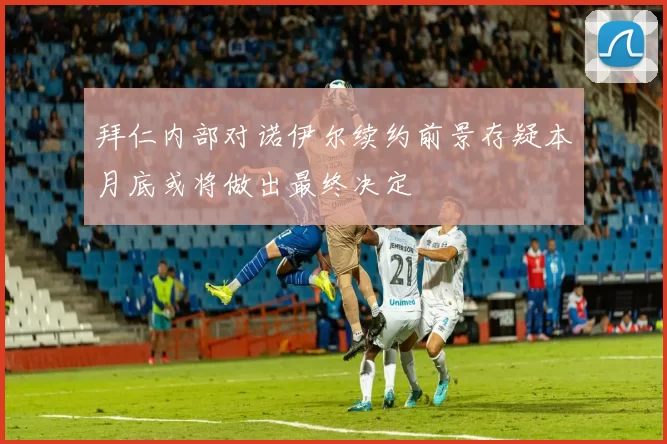 拜仁内部对诺伊尔续约前景存疑本月底或将做出最终决定