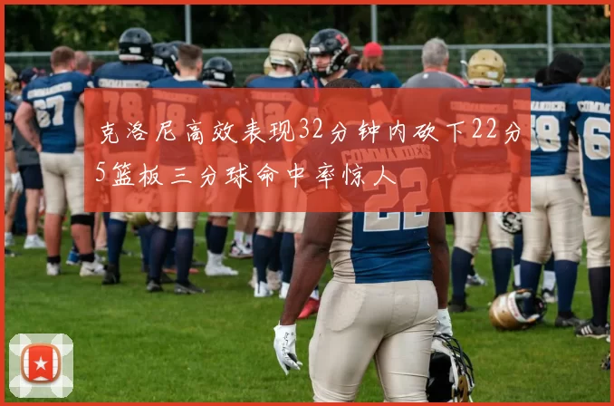 克洛尼高效表现32分钟内砍下22分5篮板三分球命中率惊人
