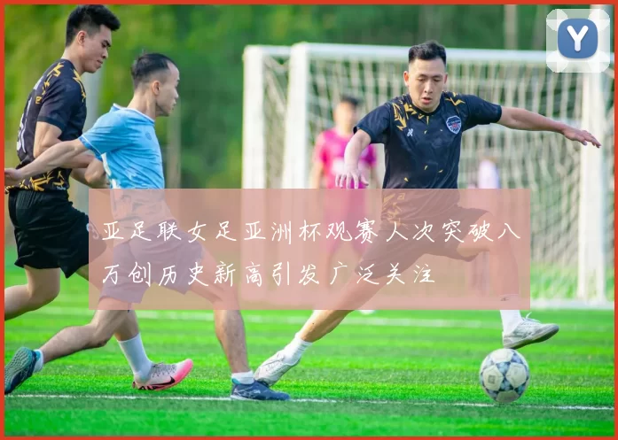 亚足联女足亚洲杯观赛人次突破八万创历史新高引发广泛关注