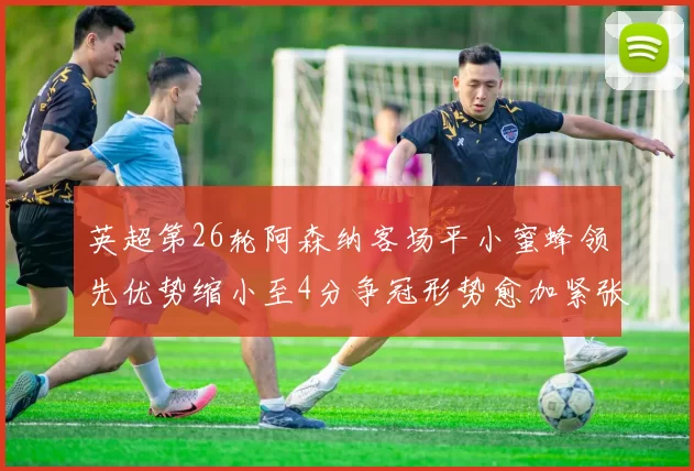 英超第26轮阿森纳客场平小蜜蜂领先优势缩小至4分争冠形势愈加紧张
