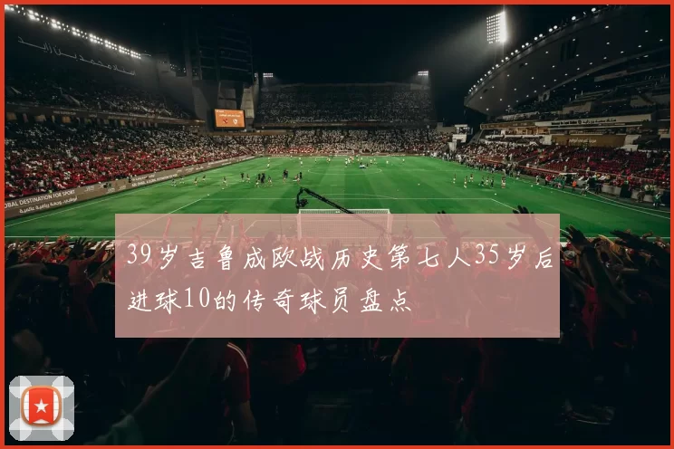 39岁吉鲁成欧战历史第七人35岁后进球10的传奇球员盘点