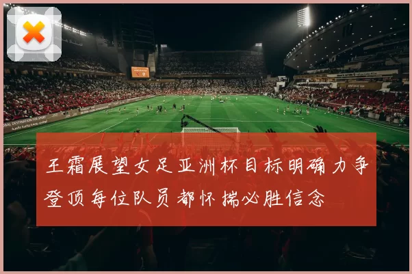 王霜展望女足亚洲杯目标明确力争登顶每位队员都怀揣必胜信念