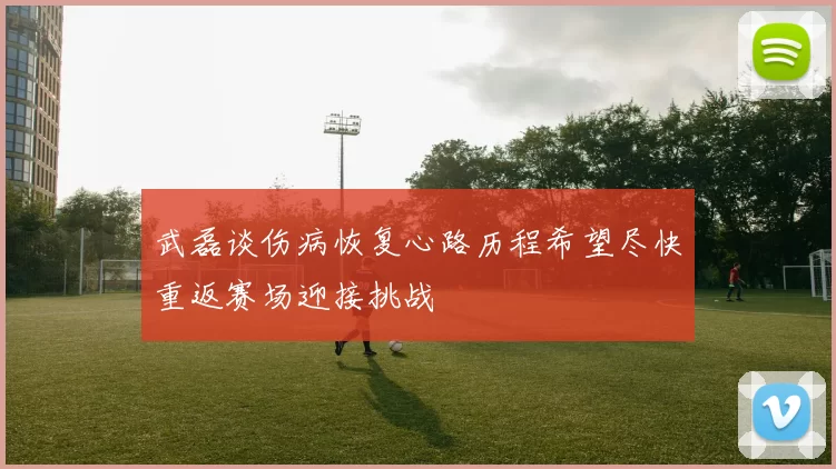 武磊谈伤病恢复心路历程希望尽快重返赛场迎接挑战