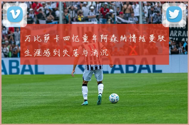 万比萨卡回忆童年阿森纳情结曼联生涯感到失落与消沉