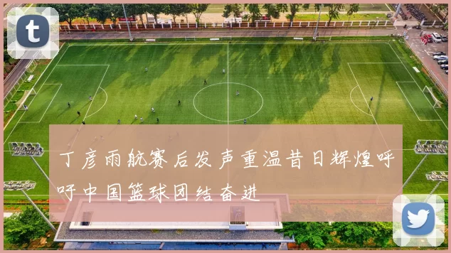丁彦雨航赛后发声重温昔日辉煌呼吁中国篮球团结奋进
