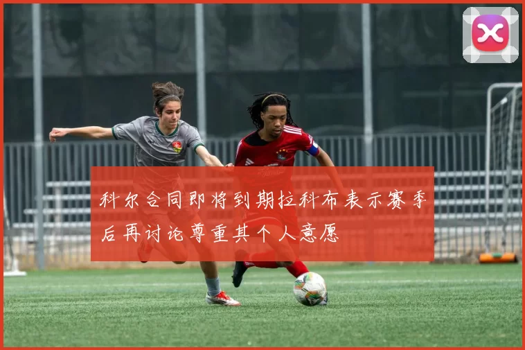 科尔合同即将到期拉科布表示赛季后再讨论尊重其个人意愿