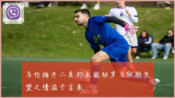 马伦梅开二度却未能助罗马取胜失望之情溢于言表