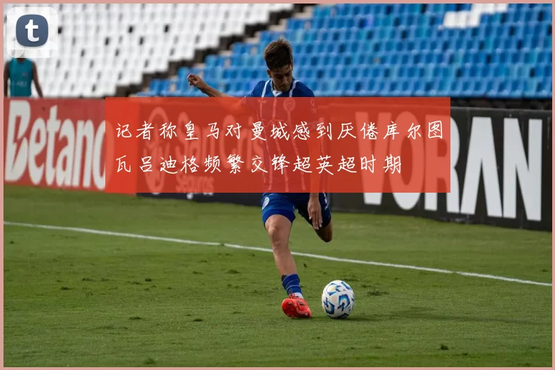 记者称皇马对曼城感到厌倦库尔图瓦吕迪格频繁交锋超英超时期