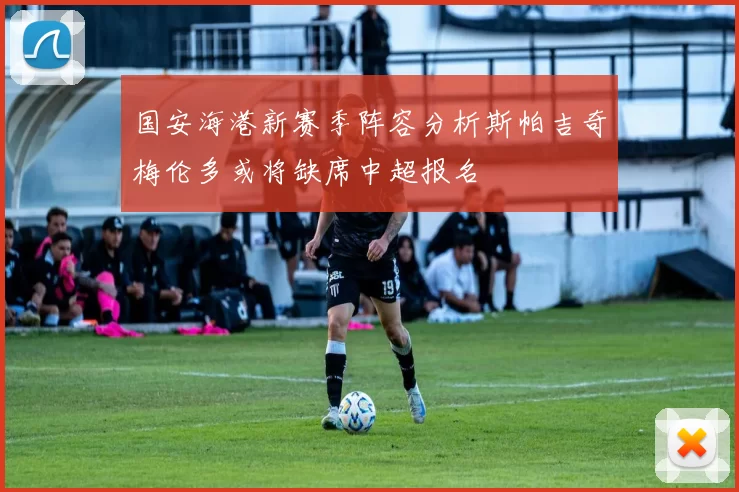 国安海港新赛季阵容分析斯帕吉奇梅伦多或将缺席中超报名