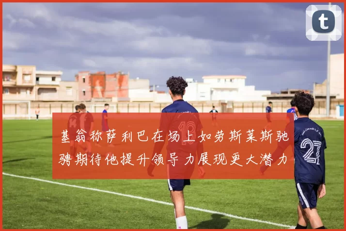 基翁称萨利巴在场上如劳斯莱斯驰骋期待他提升领导力展现更大潜力