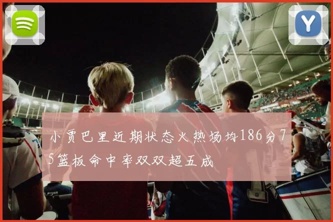 小贾巴里近期状态火热场均186分75篮板命中率双双超五成