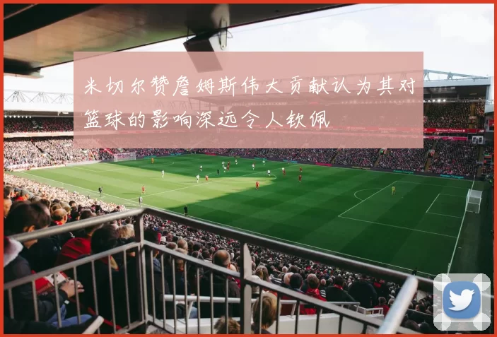 米切尔赞詹姆斯伟大贡献认为其对篮球的影响深远令人钦佩